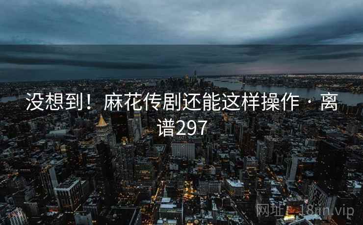 没想到！麻花传剧还能这样操作 · 离谱297  第2张