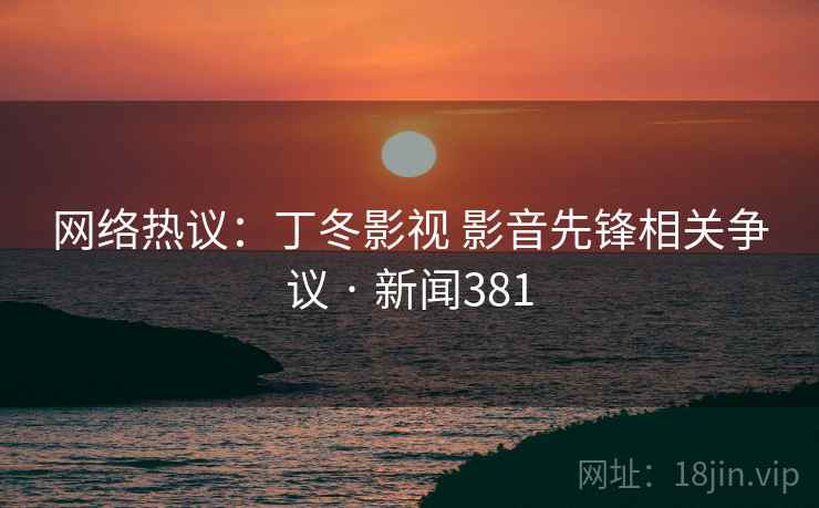 网络热议:丁冬影视 影音先锋相关争议 · 新闻381