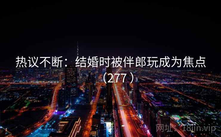 热议不断：结婚时被伴郎玩成为焦点（277 ）