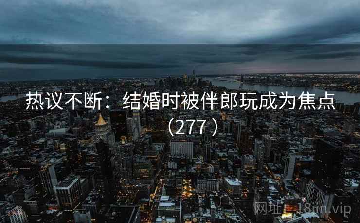 热议不断：结婚时被伴郎玩成为焦点（277 ）