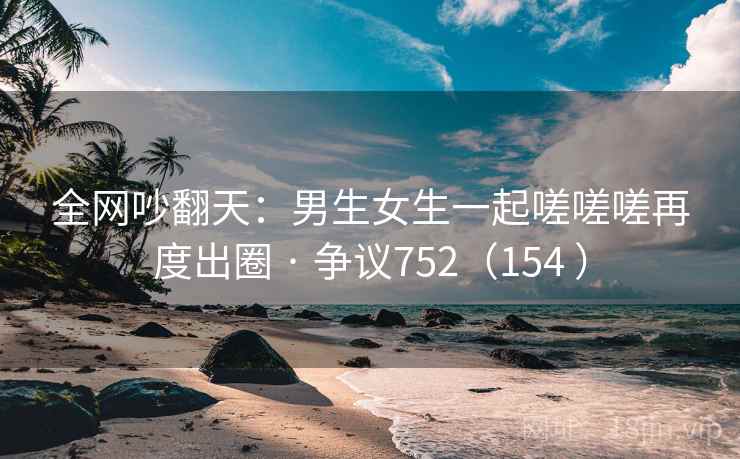 全网吵翻天：男生女生一起嗟嗟嗟再度出圈 · 争议752（154 ）